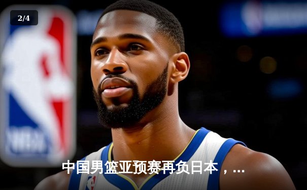 中国男篮亚预赛再负日本，28年来首度失利引发深刻反思 - 2