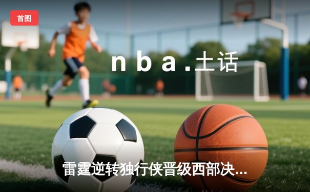 雷霆逆转独行侠晋级西部决赛，亚历山大34分率队完成17分大逆转