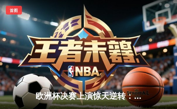 欧洲杯决赛上演惊天逆转：西班牙2-1绝杀英格兰卫冕成功