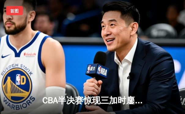 CBA半决赛惊现三加时鏖战，辽宁本钢逆转广东宏远夺赛点