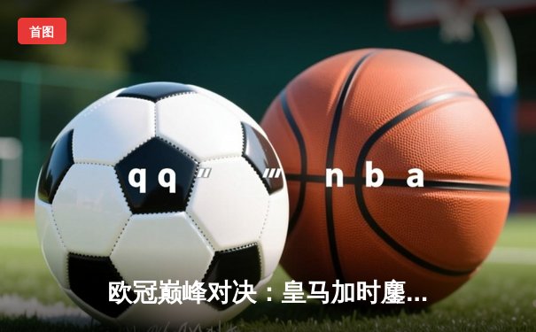 欧冠巅峰对决：皇马加时鏖战3-2逆转拜仁，维尼修斯双响封王